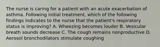 The nurse is caring for a patient with an acute exacerbation of asthma. Following initial treatment, which of the following findings indicates to the nurse that the patient's respiratory status is improving? A. Wheezing becomes louder B. Vesicular breath sounds decrease C. The cough remains nonproductive D. Aerosol bronchodilators stimulate coughing