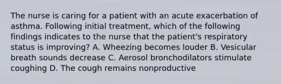 The nurse is caring for a patient with an acute exacerbation of asthma. Following initial treatment, which of the following findings indicates to the nurse that the patient's respiratory status is improving? A. Wheezing becomes louder B. Vesicular breath sounds decrease C. Aerosol bronchodilators stimulate coughing D. The cough remains nonproductive