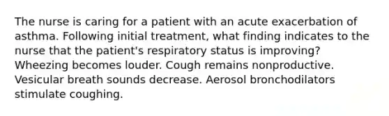 The nurse is caring for a patient with an acute exacerbation of asthma. Following initial treatment, what finding indicates to the nurse that the patient's respiratory status is improving? Wheezing becomes louder. Cough remains nonproductive. Vesicular breath sounds decrease. Aerosol bronchodilators stimulate coughing.