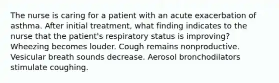 The nurse is caring for a patient with an acute exacerbation of asthma. After initial treatment, what finding indicates to the nurse that the patient's respiratory status is improving? Wheezing becomes louder. Cough remains nonproductive. Vesicular breath sounds decrease. Aerosol bronchodilators stimulate coughing.