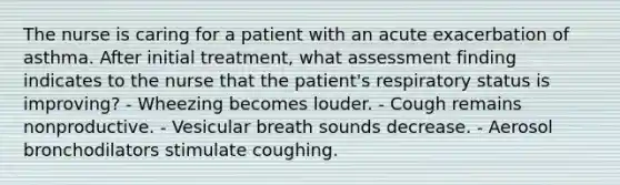 The nurse is caring for a patient with an acute exacerbation of asthma. After initial treatment, what assessment finding indicates to the nurse that the patient's respiratory status is improving? - Wheezing becomes louder. - Cough remains nonproductive. - Vesicular breath sounds decrease. - Aerosol bronchodilators stimulate coughing.