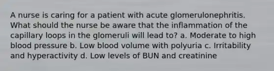 A nurse is caring for a patient with acute glomerulonephritis. What should the nurse be aware that the inflammation of the capillary loops in the glomeruli will lead to? a. Moderate to high blood pressure b. Low blood volume with polyuria c. Irritability and hyperactivity d. Low levels of BUN and creatinine