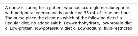 A nurse is caring for a patient who has acute glomerulonephritis with peripheral edema and is producing 35 mL of urine per hour. The nurse place the client on which of the following diets? a. Regular diet, no added salt b. Low-carbohydrate, low-protein diet c. Low-protein, low-potassium diet d. Low-sodium, fluid-restricted