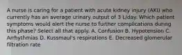 A nurse is caring for a patient with acute kidney injury (AKI) who currently has an average urinary output of 3 L/day. Which patient symptoms would alert the nurse to further complications during this phase? Select all that apply. A. Confusion B. Hypotension C. Arrhythmias D. Kussmaul's respirations E. Decreased glomerular filtration rate