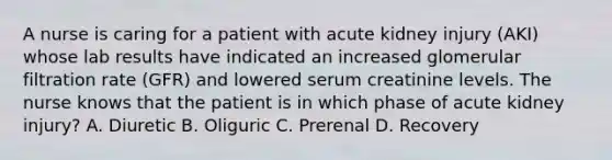 A nurse is caring for a patient with acute kidney injury (AKI) whose lab results have indicated an increased glomerular filtration rate (GFR) and lowered serum creatinine levels. The nurse knows that the patient is in which phase of acute kidney injury? A. Diuretic B. Oliguric C. Prerenal D. Recovery