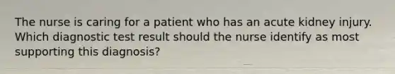 The nurse is caring for a patient who has an acute kidney injury. Which diagnostic test result should the nurse identify as most supporting this diagnosis?