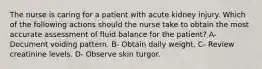 The nurse is caring for a patient with acute kidney injury. Which of the following actions should the nurse take to obtain the most accurate assessment of fluid balance for the patient? A- Document voiding pattern. B- Obtain daily weight. C- Review creatinine levels. D- Observe skin turgor.