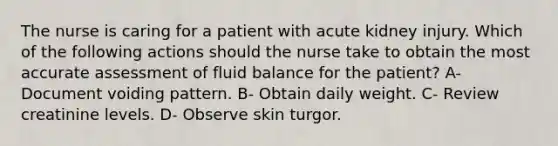 The nurse is caring for a patient with acute kidney injury. Which of the following actions should the nurse take to obtain the most accurate assessment of fluid balance for the patient? A- Document voiding pattern. B- Obtain daily weight. C- Review creatinine levels. D- Observe skin turgor.