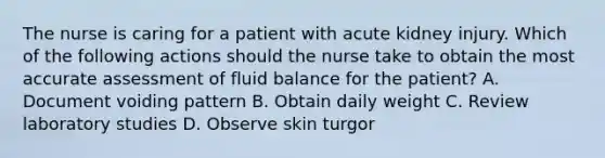 The nurse is caring for a patient with acute kidney injury. Which of the following actions should the nurse take to obtain the most accurate assessment of fluid balance for the patient? A. Document voiding pattern B. Obtain daily weight C. Review laboratory studies D. Observe skin turgor