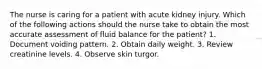 The nurse is caring for a patient with acute kidney injury. Which of the following actions should the nurse take to obtain the most accurate assessment of fluid balance for the patient? 1. Document voiding pattern. 2. Obtain daily weight. 3. Review creatinine levels. 4. Observe skin turgor.