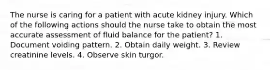 The nurse is caring for a patient with acute kidney injury. Which of the following actions should the nurse take to obtain the most accurate assessment of fluid balance for the patient? 1. Document voiding pattern. 2. Obtain daily weight. 3. Review creatinine levels. 4. Observe skin turgor.