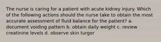 The nurse is caring for a patient with acute kidney injury. Which of the following actions should the nurse take to obtain the most accurate assessment of fluid balance for the patient? a. document voiding pattern b. obtain daily weight c. review creatinine levels d. observe skin turgor