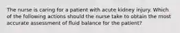 The nurse is caring for a patient with acute kidney injury. Which of the following actions should the nurse take to obtain the most accurate assessment of fluid balance for the patient?