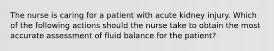 The nurse is caring for a patient with acute kidney injury. Which of the following actions should the nurse take to obtain the most accurate assessment of fluid balance for the patient?