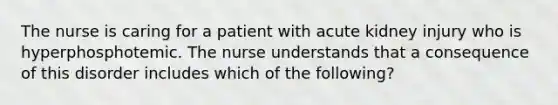 The nurse is caring for a patient with acute kidney injury who is hyperphosphotemic. The nurse understands that a consequence of this disorder includes which of the following?