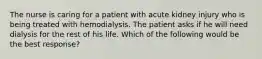 The nurse is caring for a patient with acute kidney injury who is being treated with hemodialysis. The patient asks if he will need dialysis for the rest of his life. Which of the following would be the best response?