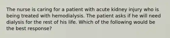 The nurse is caring for a patient with acute kidney injury who is being treated with hemodialysis. The patient asks if he will need dialysis for the rest of his life. Which of the following would be the best response?