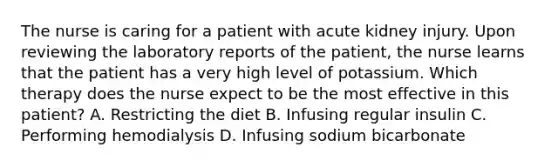 The nurse is caring for a patient with acute kidney injury. Upon reviewing the laboratory reports of the patient, the nurse learns that the patient has a very high level of potassium. Which therapy does the nurse expect to be the most effective in this patient? A. Restricting the diet B. Infusing regular insulin C. Performing hemodialysis D. Infusing sodium bicarbonate