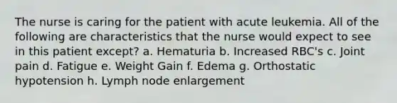 The nurse is caring for the patient with acute leukemia. All of the following are characteristics that the nurse would expect to see in this patient except? a. Hematuria b. Increased RBC's c. Joint pain d. Fatigue e. Weight Gain f. Edema g. Orthostatic hypotension h. Lymph node enlargement