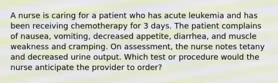 A nurse is caring for a patient who has acute leukemia and has been receiving chemotherapy for 3 days. The patient complains of nausea, vomiting, decreased appetite, diarrhea, and muscle weakness and cramping. On assessment, the nurse notes tetany and decreased urine output. Which test or procedure would the nurse anticipate the provider to order?