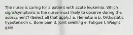 The nurse is caring for a patient with acute leukemia. Which signs/symptoms is the nurse most likely to observe during the assessment? (Select all that apply.) a. Hematuria b. Orthostatic hypotension c. Bone pain d. Joint swelling e. Fatigue f. Weight gain