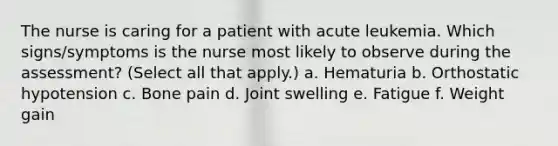 The nurse is caring for a patient with acute leukemia. Which signs/symptoms is the nurse most likely to observe during the assessment? (Select all that apply.) a. Hematuria b. Orthostatic hypotension c. Bone pain d. Joint swelling e. Fatigue f. Weight gain