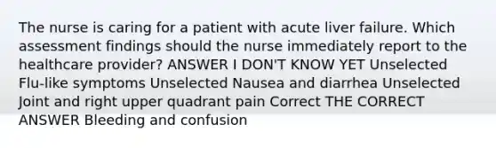 The nurse is caring for a patient with acute liver failure. Which assessment findings should the nurse immediately report to the healthcare provider? ANSWER I DON'T KNOW YET Unselected Flu-like symptoms Unselected Nausea and diarrhea Unselected Joint and right upper quadrant pain Correct THE CORRECT ANSWER Bleeding and confusion