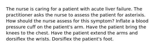 The nurse is caring for a patient with acute liver failure. The practitioner asks the nurse to assess the patient for asterixis. How should the nurse assess for this symptom? Inflate a blood pressure cuff on the patient's arm. Have the patient bring the knees to the chest. Have the patient extend the arms and dorsiflex the wrists. Dorsiflex the patient's foot.