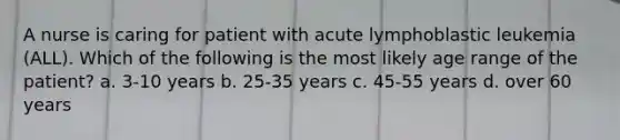 A nurse is caring for patient with acute lymphoblastic leukemia (ALL). Which of the following is the most likely age range of the patient? a. 3-10 years b. 25-35 years c. 45-55 years d. over 60 years