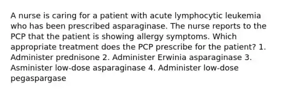 A nurse is caring for a patient with acute lymphocytic leukemia who has been prescribed asparaginase. The nurse reports to the PCP that the patient is showing allergy symptoms. Which appropriate treatment does the PCP prescribe for the patient? 1. Administer prednisone 2. Administer Erwinia asparaginase 3. Asminister low-dose asparaginase 4. Administer low-dose pegaspargase