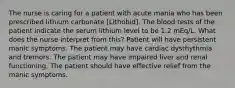 The nurse is caring for a patient with acute mania who has been prescribed lithium carbonate [Lithobid]. The blood tests of the patient indicate the serum lithium level to be 1.2 mEq/L. What does the nurse interpret from this? Patient will have persistent manic symptoms. The patient may have cardiac dysrhythmia and tremors. The patient may have impaired liver and renal functioning. The patient should have effective relief from the manic symptoms.