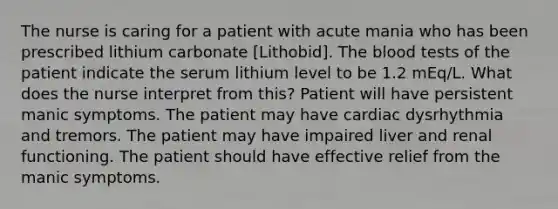 The nurse is caring for a patient with acute mania who has been prescribed lithium carbonate [Lithobid]. The blood tests of the patient indicate the serum lithium level to be 1.2 mEq/L. What does the nurse interpret from this? Patient will have persistent manic symptoms. The patient may have cardiac dysrhythmia and tremors. The patient may have impaired liver and renal functioning. The patient should have effective relief from the manic symptoms.