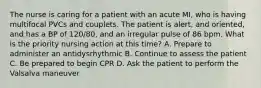 The nurse is caring for a patient with an acute MI, who is having multifocal PVCs and couplets. The patient is alert, and oriented, and has a BP of 120/80, and an irregular pulse of 86 bpm. What is the priority nursing action at this time? A. Prepare to administer an antidysrhythmic B. Continue to assess the patient C. Be prepared to begin CPR D. Ask the patient to perform the Valsalva maneuver