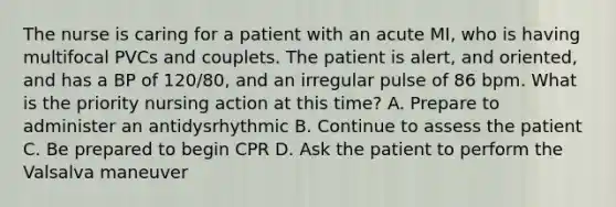 The nurse is caring for a patient with an acute MI, who is having multifocal PVCs and couplets. The patient is alert, and oriented, and has a BP of 120/80, and an irregular pulse of 86 bpm. What is the priority nursing action at this time? A. Prepare to administer an antidysrhythmic B. Continue to assess the patient C. Be prepared to begin CPR D. Ask the patient to perform the Valsalva maneuver