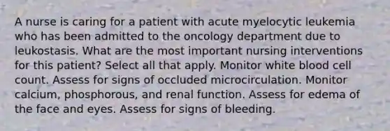 A nurse is caring for a patient with acute myelocytic leukemia who has been admitted to the oncology department due to leukostasis. What are the most important nursing interventions for this patient? Select all that apply. Monitor white blood cell count. Assess for signs of occluded microcirculation. Monitor calcium, phosphorous, and renal function. Assess for edema of the face and eyes. Assess for signs of bleeding.