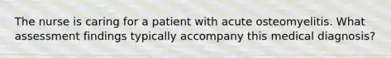 The nurse is caring for a patient with acute osteomyelitis. What assessment findings typically accompany this medical diagnosis?