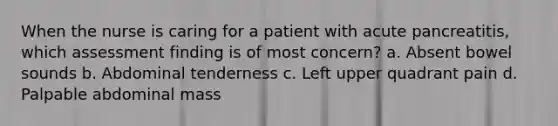 When the nurse is caring for a patient with acute pancreatitis, which assessment finding is of most concern? a. Absent bowel sounds b. Abdominal tenderness c. Left upper quadrant pain d. Palpable abdominal mass