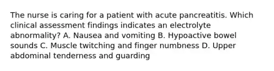 The nurse is caring for a patient with acute pancreatitis. Which clinical assessment findings indicates an electrolyte abnormality? A. Nausea and vomiting B. Hypoactive bowel sounds C. Muscle twitching and finger numbness D. Upper abdominal tenderness and guarding