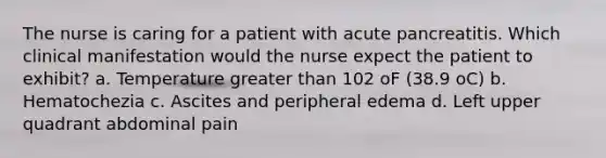 The nurse is caring for a patient with acute pancreatitis. Which clinical manifestation would the nurse expect the patient to exhibit? a. Temperature greater than 102 oF (38.9 oC) b. Hematochezia c. Ascites and peripheral edema d. Left upper quadrant abdominal pain