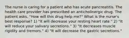 The nurse is caring for a patient who has acute pancreatitis. The health care provider has prescribed an anticholinergic drug. The patient asks, "How will this drug help me?" What is the nurse's best response? 1) "It will decrease your resting heart rate." 2) "It will reduce your salivary secretions." 3) "It decreases muscle rigidity and tremors." 4) "It will decrease the gastric secretions."