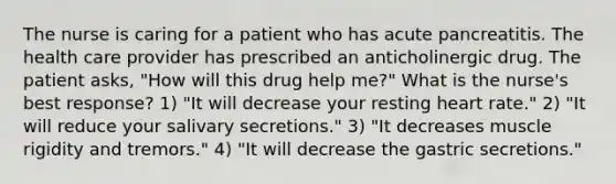 The nurse is caring for a patient who has acute pancreatitis. The health care provider has prescribed an anticholinergic drug. The patient asks, "How will this drug help me?" What is the nurse's best response? 1) "It will decrease your resting heart rate." 2) "It will reduce your salivary secretions." 3) "It decreases muscle rigidity and tremors." 4) "It will decrease the gastric secretions."