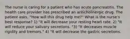 The nurse is caring for a patient who has acute pancreatitis. The health care provider has prescribed an anticholinergic drug. The patient asks, "How will this drug help me?" What is the nurse's best response? 1) "It will decrease your resting heart rate. 2) "It will reduce your salivary secretions. "3) "It decreases muscle rigidity and tremors." 4) "It will decrease the gastric secretions.