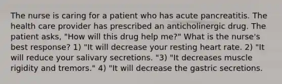 The nurse is caring for a patient who has acute pancreatitis. The health care provider has prescribed an anticholinergic drug. The patient asks, "How will this drug help me?" What is the nurse's best response? 1) "It will decrease your resting heart rate. 2) "It will reduce your salivary secretions. "3) "It decreases muscle rigidity and tremors." 4) "It will decrease the gastric secretions.