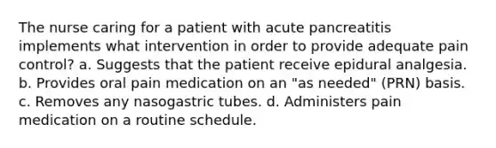 The nurse caring for a patient with acute pancreatitis implements what intervention in order to provide adequate pain control? a. Suggests that the patient receive epidural analgesia. b. Provides oral pain medication on an "as needed" (PRN) basis. c. Removes any nasogastric tubes. d. Administers pain medication on a routine schedule.