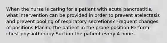 When the nurse is caring for a patient with acute pancreatitis, what intervention can be provided in order to prevent atelectasis and prevent pooling of respiratory secretions? Frequent changes of positions Placing the patient in the prone position Perform chest physiotherapy Suction the patient every 4 hours