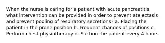 When the nurse is caring for a patient with acute pancreatitis, what intervention can be provided in order to prevent atelectasis and prevent pooling of respiratory secretions? a. Placing the patient in the prone position b. Frequent changes of positions c. Perform chest physiotherapy d. Suction the patient every 4 hours