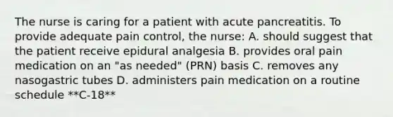 The nurse is caring for a patient with acute pancreatitis. To provide adequate pain control, the nurse: A. should suggest that the patient receive epidural analgesia B. provides oral pain medication on an "as needed" (PRN) basis C. removes any nasogastric tubes D. administers pain medication on a routine schedule **C-18**