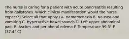 The nurse is caring for a patient with acute pancreatitis resulting from gallstones. Which clinical manifestation would the nurse expect? (Select all that apply.) A. Hematochezia B. Nausea and vomiting C. Hyperactive bowel sounds D. Left upper abdominal pain E. Ascites and peripheral edema F. Temperature 99.3° F (37.4° C)