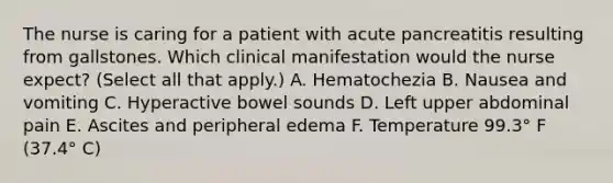 The nurse is caring for a patient with acute pancreatitis resulting from gallstones. Which clinical manifestation would the nurse expect? (Select all that apply.) A. Hematochezia B. Nausea and vomiting C. Hyperactive bowel sounds D. Left upper abdominal pain E. Ascites and peripheral edema F. Temperature 99.3° F (37.4° C)