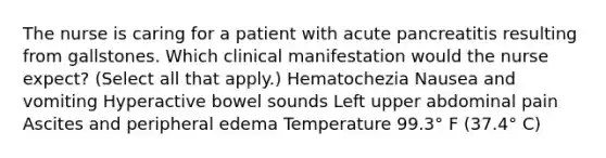 The nurse is caring for a patient with acute pancreatitis resulting from gallstones. Which clinical manifestation would the nurse expect? (Select all that apply.) Hematochezia Nausea and vomiting Hyperactive bowel sounds Left upper abdominal pain Ascites and peripheral edema Temperature 99.3° F (37.4° C)